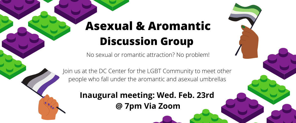 purple and green Legos. Two hands, each holding the asexual and aromantic flag, respectively. Text reads: "Asexual and Aromantic Discussion Group. No sexual or romantic attraction? no problem! Join us at the DC Center for the LGBT Community to meet other people who fall under the aromantic and asexual umbrellas. Inaugural meeting: Wed. Feb. 23rd @ 7pm Via Zoom"